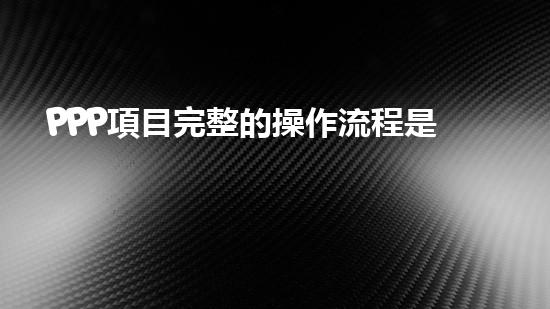 PPP項目完整的操作流程是什么？、、、、、（ppp項目步驟）